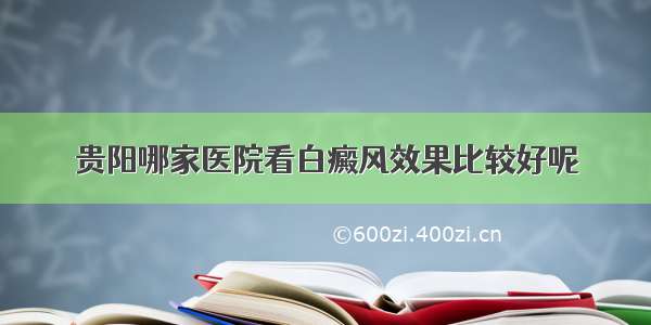 贵阳哪家医院看白癜风效果比较好呢