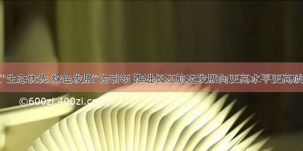 坚持以“生态优先 绿色发展”为引领 推进长江航运发展向更高水平更高质量迈进