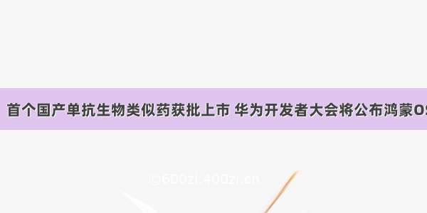 小K播早报！首个国产单抗生物类似药获批上市 华为开发者大会将公布鸿蒙OS和EMUI 11