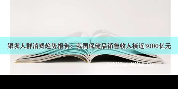 银发人群消费趋势报告：我国保健品销售收入接近3000亿元