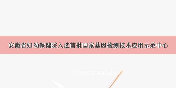 安徽省妇幼保健院入选首批国家基因检测技术应用示范中心