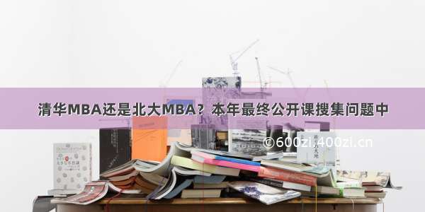 清华MBA还是北大MBA？本年最终公开课搜集问题中