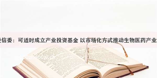 上海市经信委：可适时成立产业投资基金 以市场化方式推动生物医药产业重大突破