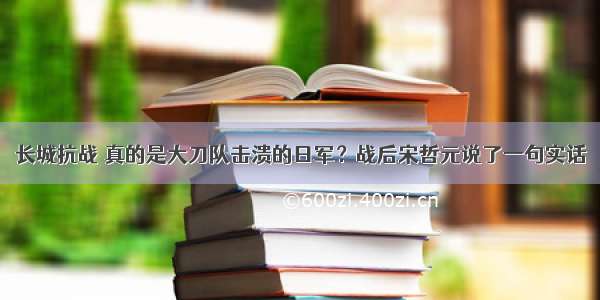 长城抗战 真的是大刀队击溃的日军？战后宋哲元说了一句实话