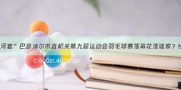 “天赋河套”巴彦淖尔市直机关第九届运动会羽毛球赛落幕花落谁家？快来看看