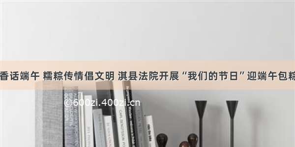 艾草飘香话端午 糯粽传情倡文明 淇县法院开展“我们的节日”迎端午包粽子活动