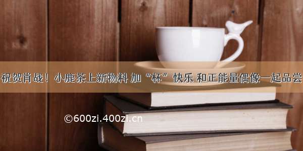 祝贺肖战！小鹿茶上新物料 加“杯”快乐 和正能量偶像一起品尝