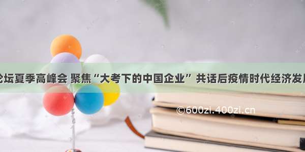 亚布力论坛夏季高峰会 聚焦“大考下的中国企业” 共话后疫情时代经济发展新机遇