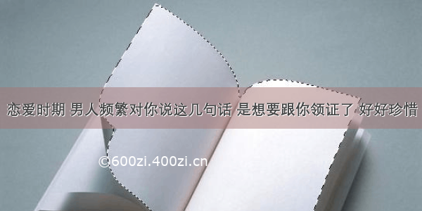 恋爱时期 男人频繁对你说这几句话 是想要跟你领证了 好好珍惜