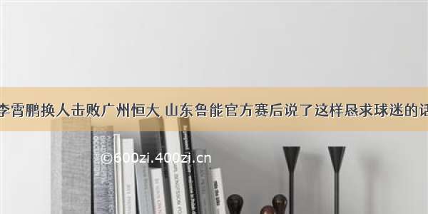 李霄鹏换人击败广州恒大 山东鲁能官方赛后说了这样恳求球迷的话