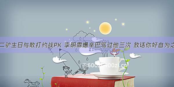 二驴生日与散打约战PK 李明霖爆辛巴骂过他三次 放话你好自为之