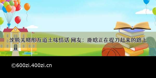 沈腾关晓彤互道土味情话 网友：鹿晗正在提刀赶来的路上