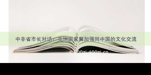 中非省市长对话：非洲国家冀加强同中国的文化交流