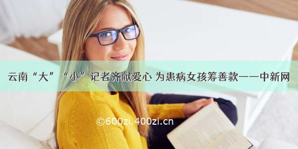 云南“大”“小”记者齐献爱心 为患病女孩筹善款——中新网