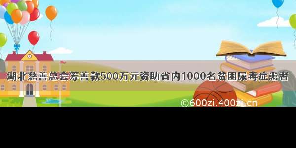 湖北慈善总会筹善款500万元资助省内1000名贫困尿毒症患者