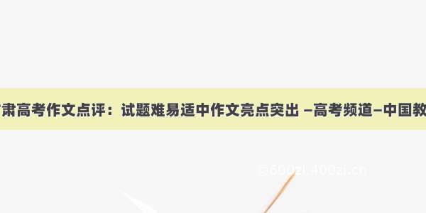 甘肃高考作文点评：试题难易适中作文亮点突出 —高考频道—中国教育