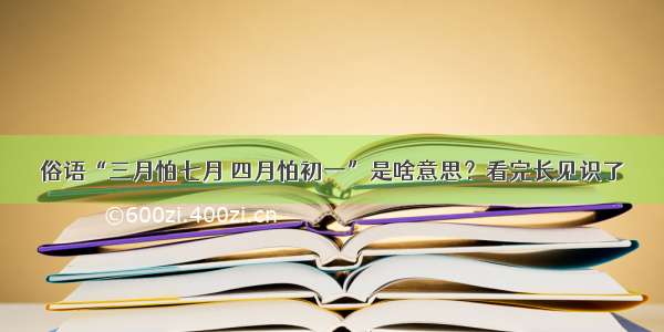 俗语“三月怕七月 四月怕初一”是啥意思？看完长见识了