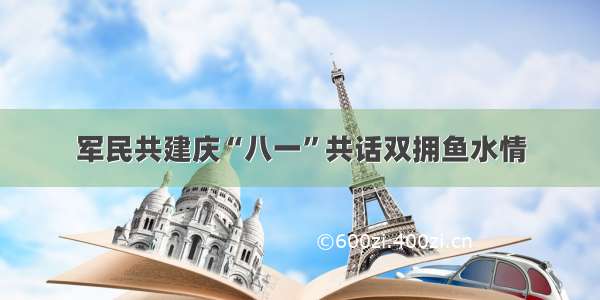 军民共建庆“八一”共话双拥鱼水情