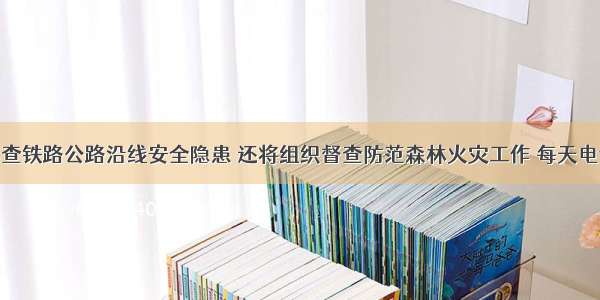 粤将全面排查铁路公路沿线安全隐患 还将组织督查防范森林火灾工作 每天电话抽查30名