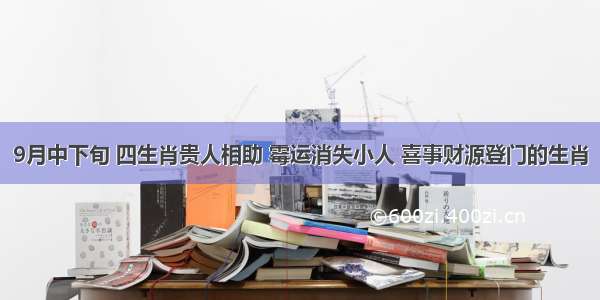 9月中下旬 四生肖贵人相助 霉运消失小人 喜事财源登门的生肖