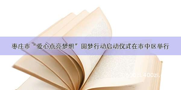 枣庄市“爱心点亮梦想”圆梦行动启动仪式在市中区举行