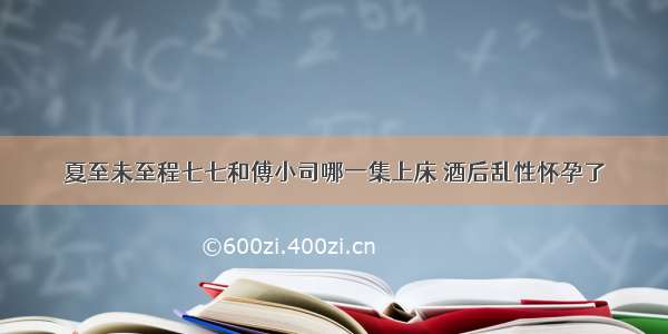 夏至未至程七七和傅小司哪一集上床 酒后乱性怀孕了