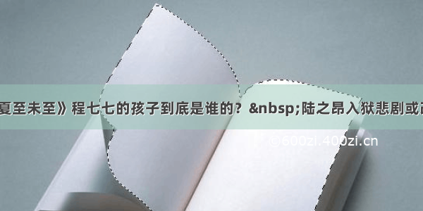 《夏至未至》程七七的孩子到底是谁的？ 陆之昂入狱悲剧或改写