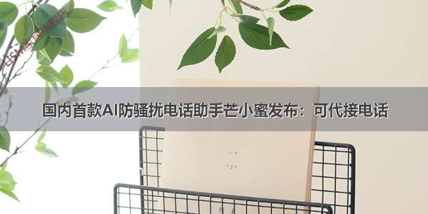 国内首款AI防骚扰电话助手芒小蜜发布：可代接电话