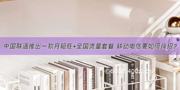 中国联通推出一款月租低+全国流量套餐 移动电信要如何接招？