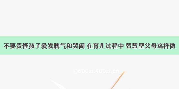 不要责怪孩子爱发脾气和哭闹 在育儿过程中 智慧型父母这样做