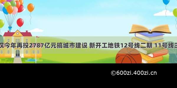 武汉今年再投2787亿元搞城市建设 新开工地铁12号线二期 11号线三期