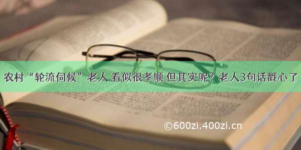 农村“轮流伺候”老人 看似很孝顺 但其实呢？老人3句话戳心了