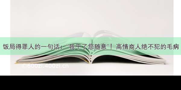 饭局得罪人的一句话：“我干了您随意”！高情商人绝不犯的毛病