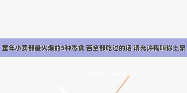 童年小卖部最火爆的5种零食 若全部吃过的话 请允许我叫你土豪