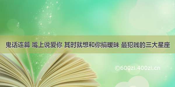 鬼话连篇 嘴上说爱你 其时就想和你搞暧昧 最犯贱的三大星座