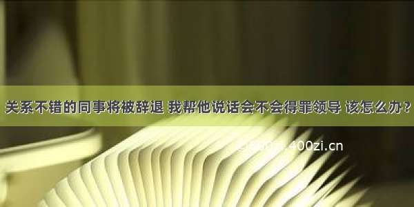 关系不错的同事将被辞退 我帮他说话会不会得罪领导 该怎么办？