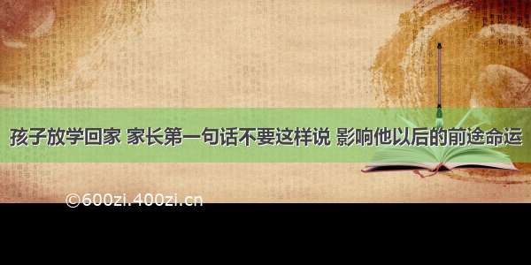 孩子放学回家 家长第一句话不要这样说 影响他以后的前途命运