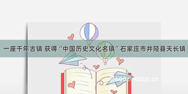 一座千年古镇 获得“中国历史文化名镇”石家庄市井陉县天长镇