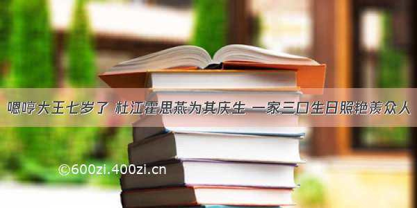 嗯哼大王七岁了 杜江霍思燕为其庆生 一家三口生日照艳羡众人