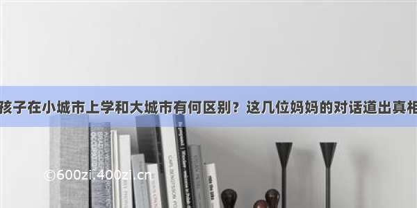 孩子在小城市上学和大城市有何区别？这几位妈妈的对话道出真相