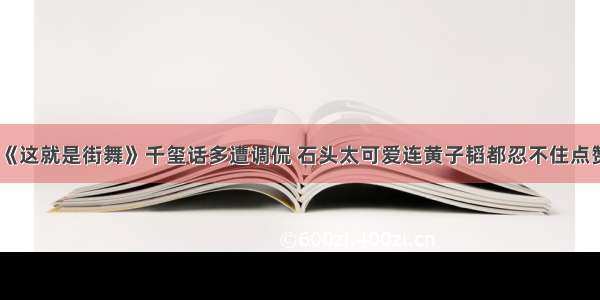 《这就是街舞》千玺话多遭调侃 石头太可爱连黄子韬都忍不住点赞