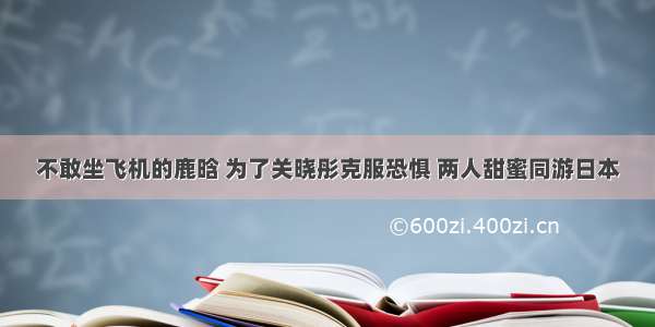 不敢坐飞机的鹿晗 为了关晓彤克服恐惧 两人甜蜜同游日本