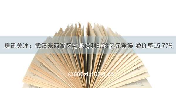 房讯关注：武汉东西湖区宅地保利8.08亿元竞得 溢价率15.77%