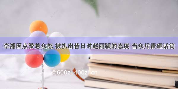 李湘因点赞惹众怒 被扒出昔日对赵丽颖的态度 当众斥责砸话筒