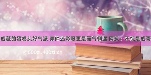 戚薇的蛋卷头好气派 穿件迷彩服更是霸气侧漏 网友：不愧是戚哥