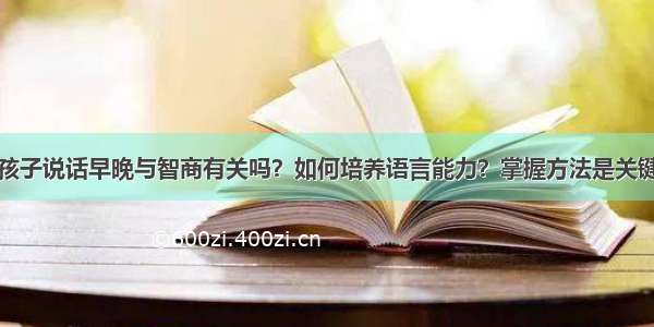 孩子说话早晚与智商有关吗？如何培养语言能力？掌握方法是关键