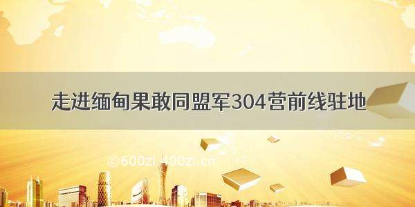 走进缅甸果敢同盟军304营前线驻地