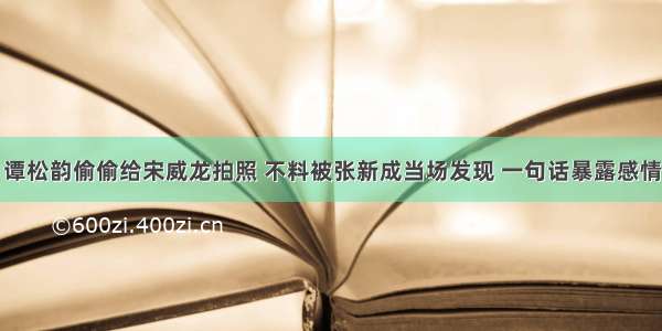 谭松韵偷偷给宋威龙拍照 不料被张新成当场发现 一句话暴露感情