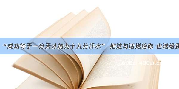 “成功等于一分天才加九十九分汗水” 把这句话送给你 也送给我