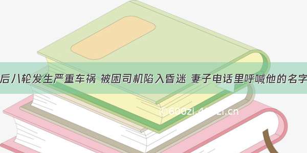 后八轮发生严重车祸 被困司机陷入昏迷 妻子电话里呼喊他的名字